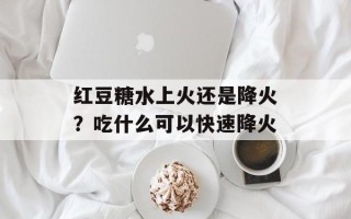 红豆糖水上火还是降火？吃什么可以快速降火