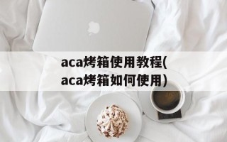 aca烤箱使用教程(aca烤箱如何使用)