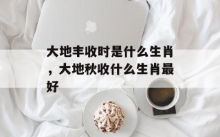 大地丰收时是什么生肖，大地秋收什么生肖最好