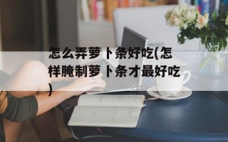 怎么弄萝卜条好吃(怎样腌制萝卜条才最好吃)