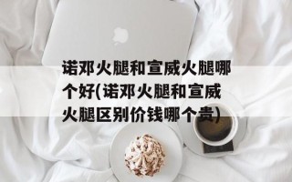 诺邓火腿和宣威火腿哪个好(诺邓火腿和宣威火腿区别价钱哪个贵)
