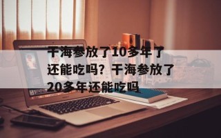 干海参放了10多年了还能吃吗？干海参放了20多年还能吃吗
