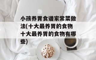小孩养胃食谱家常菜做法(十大最养胃的食物十大最养胃的食物有哪些)