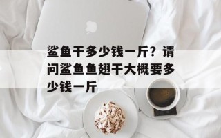 鲨鱼干多少钱一斤？请问鲨鱼鱼翅干大概要多少钱一斤
