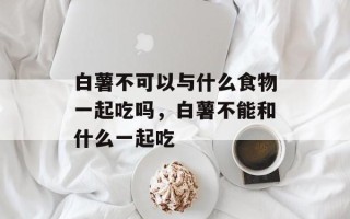 白薯不可以与什么食物一起吃吗，白薯不能和什么一起吃