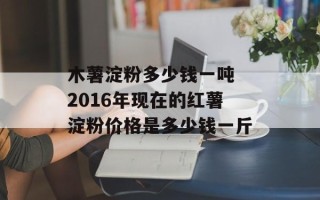 木薯淀粉多少钱一吨 2016年现在的红薯淀粉价格是多少钱一斤