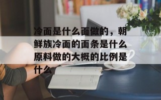 冷面是什么面做的，朝鲜族冷面的面条是什么原料做的大概的比例是什么