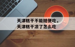 天津糕干不能随便吃，天津糕干凉了怎么吃