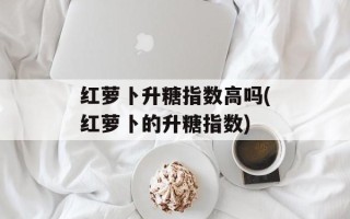 红萝卜升糖指数高吗(红萝卜的升糖指数)