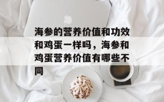 海参的营养价值和功效和鸡蛋一样吗，海参和鸡蛋营养价值有哪些不同