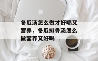 冬瓜汤怎么做才好喝又营养，冬瓜排骨汤怎么做营养又好喝