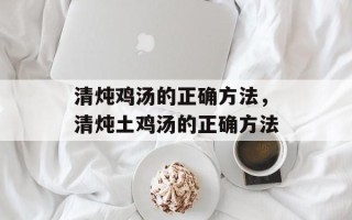 清炖鸡汤的正确方法，清炖土鸡汤的正确方法