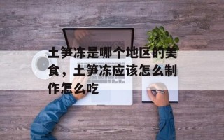 土笋冻是哪个地区的美食，土笋冻应该怎么制作怎么吃