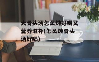 大骨头汤怎么炖好喝又营养滋补(怎么炖骨头汤好喝)