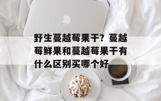 野生蔓越莓果干？蔓越莓鲜果和蔓越莓果干有什么区别买哪个好