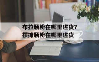 布拉肠粉在哪里进货？摆摊肠粉在哪里进货