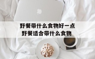 野餐带什么食物好一点 野餐适合带什么食物