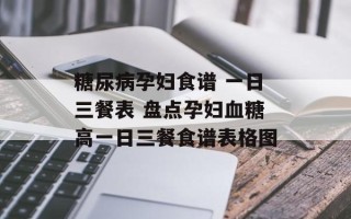 糖尿病孕妇食谱 一日三餐表 盘点孕妇血糖高一日三餐食谱表格图