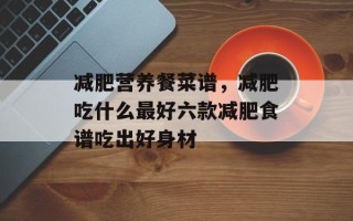 减肥营养餐菜谱，减肥吃什么最好六款减肥食谱吃出好身材