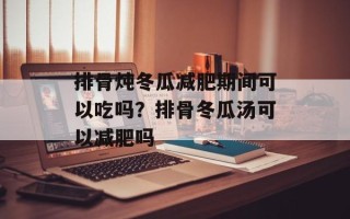 排骨炖冬瓜减肥期间可以吃吗？排骨冬瓜汤可以减肥吗