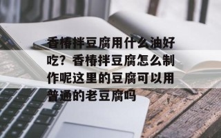香椿拌豆腐用什么油好吃？香椿拌豆腐怎么制作呢这里的豆腐可以用普通的老豆腐吗