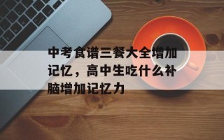 中考食谱三餐大全增加记忆，高中生吃什么补脑增加记忆力
