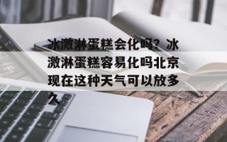 冰激淋蛋糕会化吗？冰激淋蛋糕容易化吗北京现在这种天气可以放多久