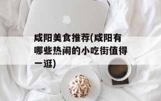 咸阳美食推荐(咸阳有哪些热闹的小吃街值得一逛)