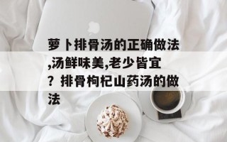 萝卜排骨汤的正确做法,汤鲜味美,老少皆宜？排骨枸杞山药汤的做法