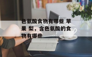 色氨酸食物有哪些 苹果 梨，含色氨酸的食物有哪些