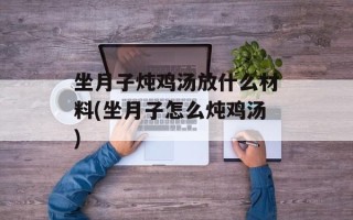 坐月子炖鸡汤放什么材料(坐月子怎么炖鸡汤)