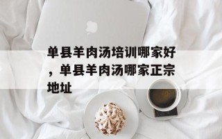 单县羊肉汤培训哪家好，单县羊肉汤哪家正宗地址