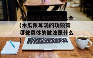 木瓜银耳汤的做法大全(木瓜银耳汤的功效有哪些具体的做法是什么)