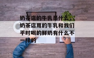 奶茶店的牛乳是什么，奶茶店用的牛乳和我们平时喝的鲜奶有什么不一样的
