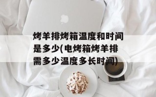 烤羊排烤箱温度和时间是多少(电烤箱烤羊排需多少温度多长时间)