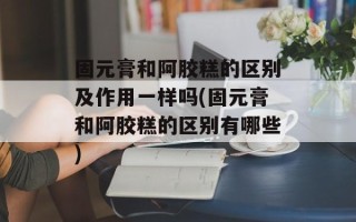 固元膏和阿胶糕的区别及作用一样吗(固元膏和阿胶糕的区别有哪些)