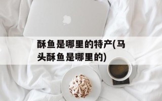 酥鱼是哪里的特产(马头酥鱼是哪里的)
