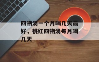 四物汤一个月喝几天最好，桃红四物汤每月喝几天