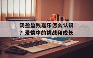 汤盈盈钱嘉乐怎么认识？爱情中的挑战和成长