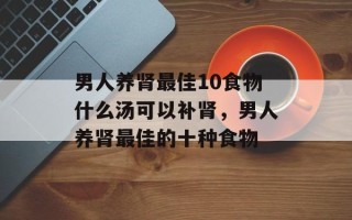 男人养肾最佳10食物什么汤可以补肾，男人养肾最佳的十种食物