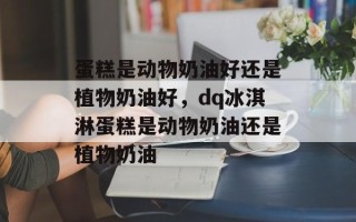 蛋糕是动物奶油好还是植物奶油好，dq冰淇淋蛋糕是动物奶油还是植物奶油