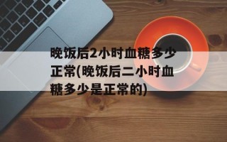 晚饭后2小时血糖多少正常(晚饭后二小时血糖多少是正常的)