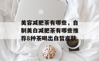 美容减肥茶有哪些，自制美白减肥茶有哪些推荐8种茶喝出白皙皮肤
