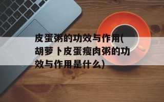 皮蛋粥的功效与作用(胡萝卜皮蛋瘦肉粥的功效与作用是什么)