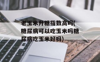 老玉米升糖指数高吗(糖尿病可以吃玉米吗糖尿病吃玉米好吗)
