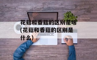 花菇和香菇的区别是啥(花菇和香菇的区别是什么)