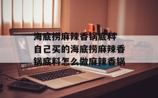 海底捞麻辣香锅底料 自己买的海底捞麻辣香锅底料怎么做麻辣香锅