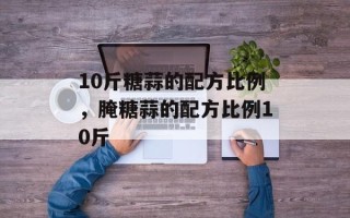10斤糖蒜的配方比例，腌糖蒜的配方比例10斤