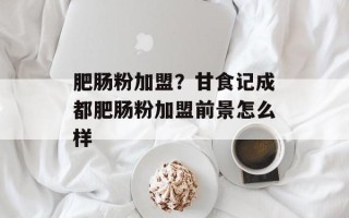 肥肠粉加盟？甘食记成都肥肠粉加盟前景怎么样