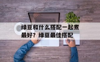 绿豆和什么搭配一起煮最好？绿豆最佳搭配